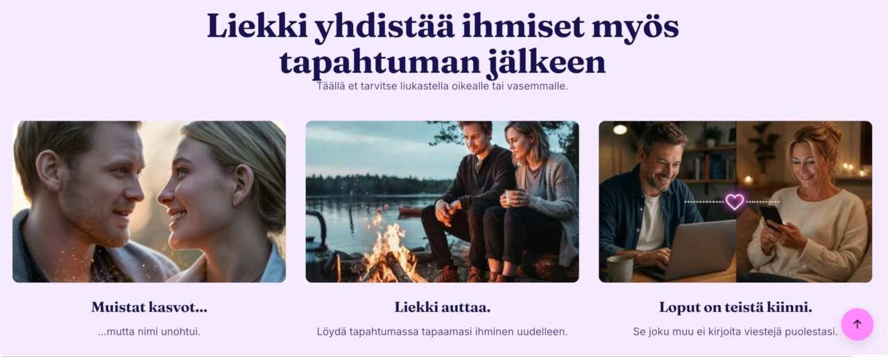 Liekki syttyy ja kohtaamiset jatkuvat - 11 kohtaa 1 Liekki syttyy – tapahtumien jatkumo sinkuille Liekki on Sinkkutapahtumien kehittämä palvelu, joka auttaa sinkkuja jatkamaan tutustumista myös tapahtuman jälkeen. Moni kohtaa kävelyllä, sinkkuillassa, viikonlopputapahtumassa tai Sinkkujuhannuksessa kiinnostavan ihmisen, mutta yhteystiedot jäävät vaihtamatta. Liekki tekee näiden kohtaamisten jatkamisesta helppoa. Toisin kuin perinteiset deittisovellukset, Liekki perustuu aitoihin livekohtaamisiin. Tavoitteena ei ole viettää enemmän aikaa sovelluksessa, vaan löytää uudelleen tapahtumissa tapaamasi ihmiset ja jatkaa tutustumista heidän kanssaan. Liekistä voi löytyä uusi ystävä, harrastuskaveri, matkaseuralainen tai elämänkumppani. Liekki tuo lisäarvoa myös tapahtumien järjestäjille ja yhteistyöyrityksille, sillä se tekee tapahtumista entistä merkityksellisempiä tarjoamalla osallistujille mahdollisuuden jatkaa yhteydenpitoa myös tapahtuman päätyttyä. Liekki syttyy kohtaamisesta. Parhaat kohtaamiset tapahtuvat livenä, mutta niiden ei tarvitse päättyä siihen, kun tapahtuma loppuu. Liekki auttaa pitämään yhteyden elossa ja sytyttämään uusia alkuja. 🔥 Liekki kuvakaappaus